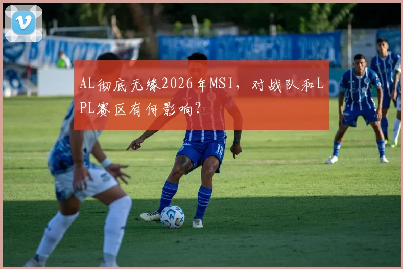 AL彻底无缘2026年MSI，对战队和LPL赛区有何影响？