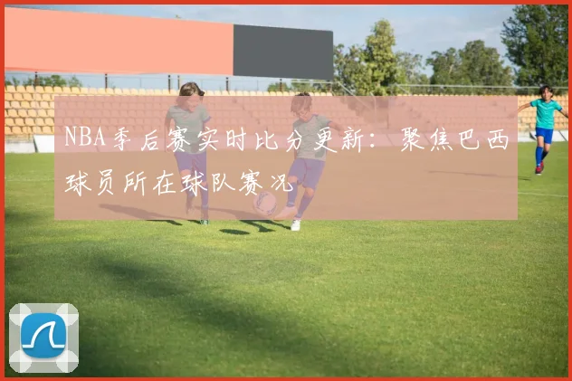 NBA季后赛实时比分更新：聚焦巴西球员所在球队赛况