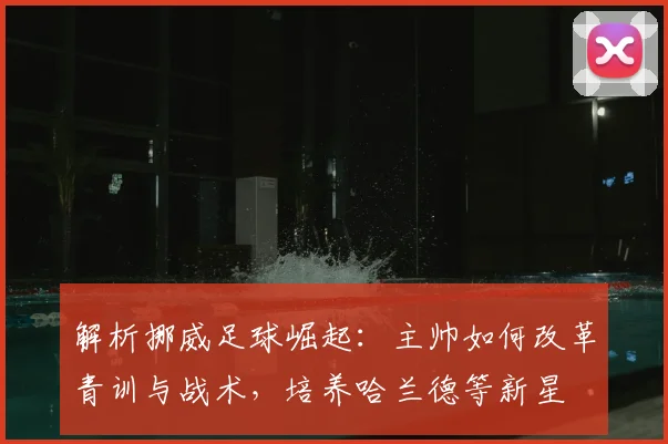 解析挪威足球崛起：主帅如何改革青训与战术，培养哈兰德等新星