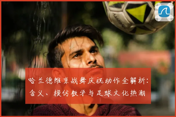 哈兰德维京战舞庆祝动作全解析：含义、模仿教学与足球文化热潮