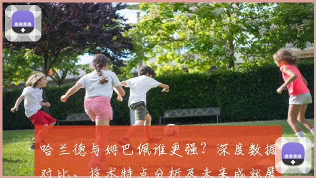 哈兰德与姆巴佩谁更强？深度数据对比、技术特点分析及未来成就展望