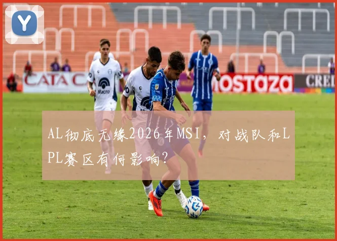 AL彻底无缘2026年MSI，对战队和LPL赛区有何影响？