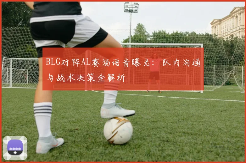 BLG对阵AL赛场语音曝光：队内沟通与战术决策全解析