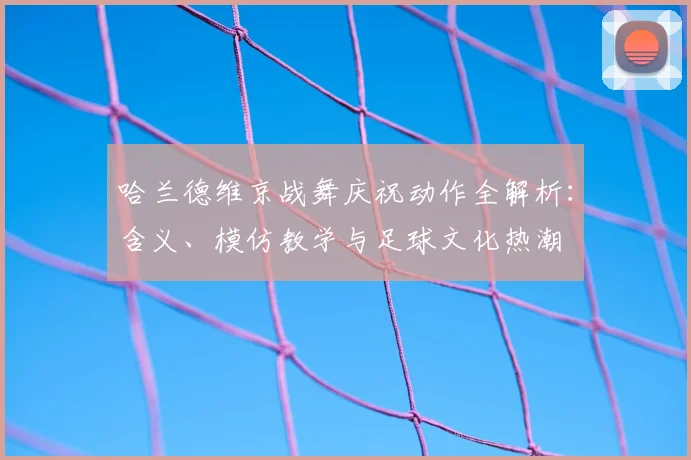 哈兰德维京战舞庆祝动作全解析：含义、模仿教学与足球文化热潮
