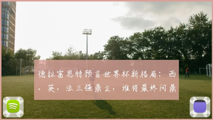 德拉富恩特预言世界杯新格局：西、英、法三强鼎立，谁将最终问鼎？深度解析三大热门实力