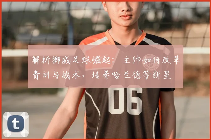 解析挪威足球崛起：主帅如何改革青训与战术，培养哈兰德等新星